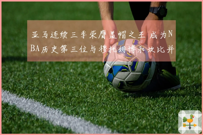 亚马连续三季荣膺盖帽之王 成为NBA历史第三位与穆托姆博和坎比并肩的球员