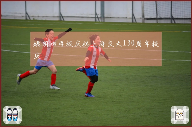 姚明回母校庆祝上海交大130周年校庆