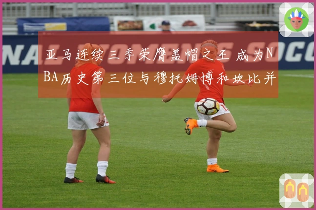 亚马连续三季荣膺盖帽之王 成为NBA历史第三位与穆托姆博和坎比并肩的球员