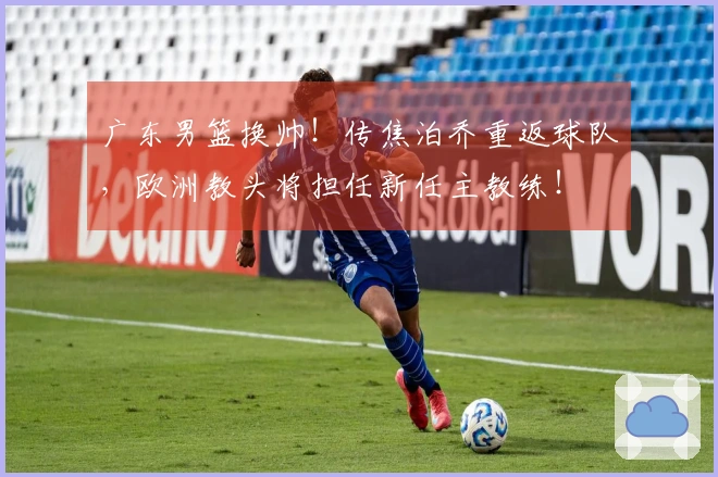 广东男篮换帅！传焦泊乔重返球队，欧洲教头将担任新任主教练！