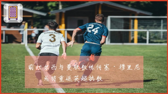 前切尔西与曼联教练何塞·穆里尼奥或将重返英超执教