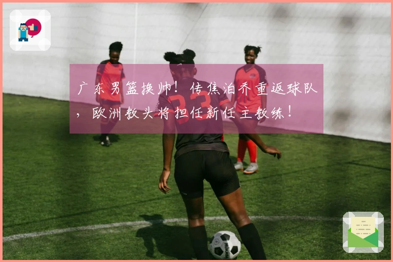 广东男篮换帅！传焦泊乔重返球队，欧洲教头将担任新任主教练！