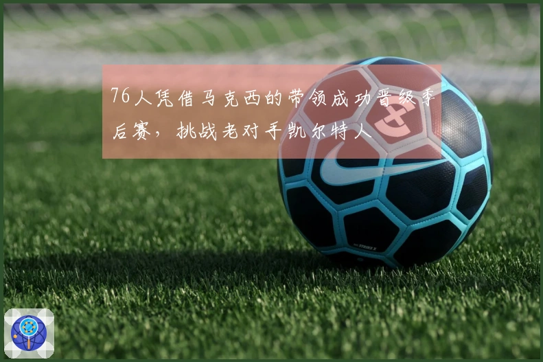 76人凭借马克西的带领成功晋级季后赛，挑战老对手凯尔特人