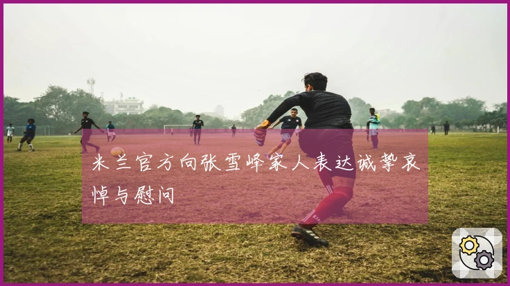 米兰官方向张雪峰家人表达诚挚哀悼与慰问