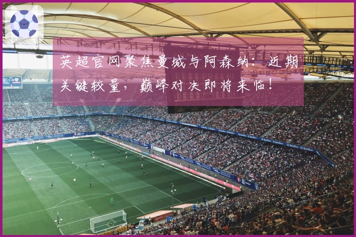 英超官网聚焦曼城与阿森纳：近期关键较量，巅峰对决即将来临！