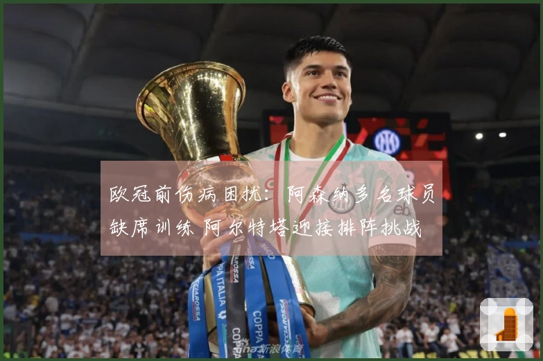 欧冠前伤病困扰：阿森纳多名球员缺席训练 阿尔特塔迎接排阵挑战