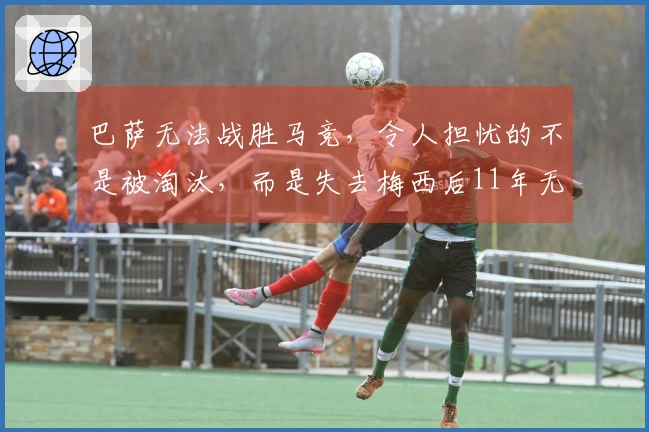 巴萨无法战胜马竞，令人担忧的不是被淘汰，而是失去梅西后11年无缘欧冠决赛