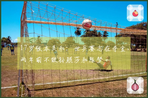 17岁张本美和：世乒赛志在夺金，两年前不敌孙颖莎和陈梦