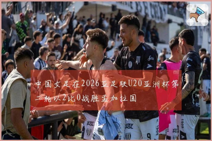 中国女足在2026亚足联U20亚洲杯第二轮以2比0战胜孟加拉国