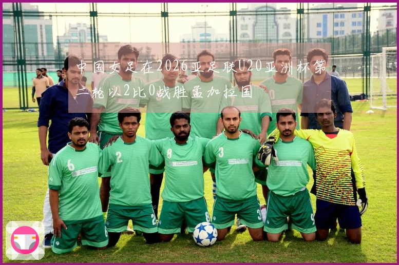 中国女足在2026亚足联U20亚洲杯第二轮以2比0战胜孟加拉国