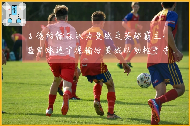 古德约翰森认为曼城是英超霸主，蓝军球迷宁愿输给曼城以助枪手夺冠